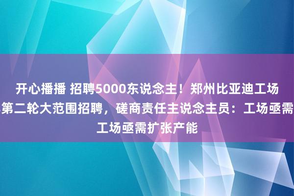 开心播播 招聘5000东说念主！郑州比亚迪工场启动本年第二轮大范围招聘，磋商责任主说念主员：工场亟需扩张产能