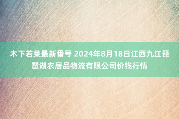 木下若菜最新番号 2024年8月18日江西九江琵琶湖农居品物流有限公司价钱行情