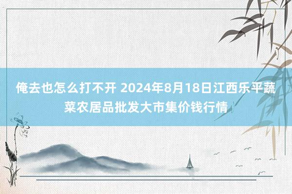 俺去也怎么打不开 2024年8月18日江西乐平蔬菜农居品批发大市集价钱行情