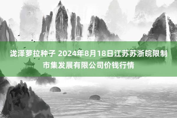 泷泽萝拉种子 2024年8月18日江苏苏浙皖限制市集发展有限公司价钱行情