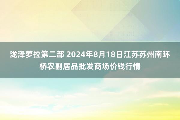 泷泽萝拉第二部 2024年8月18日江苏苏州南环桥农副居品批发商场价钱行情