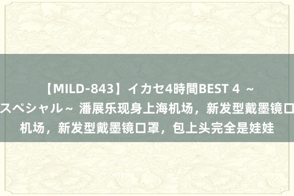 【MILD-843】イカセ4時間BEST 4 ～カリスマアイドル限定スペシャル～ 潘展乐现身上海机场，新发型戴墨镜口罩，包上头完全是娃娃