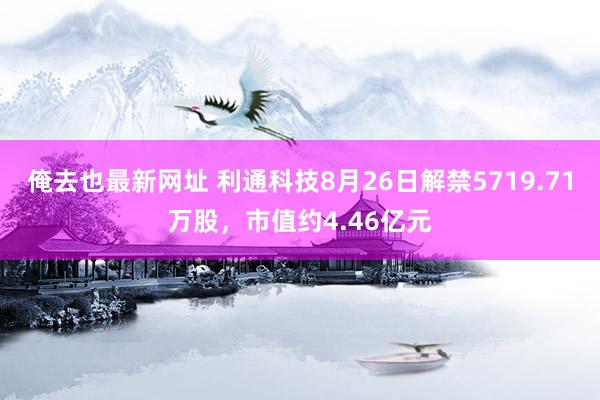 俺去也最新网址 利通科技8月26日解禁5719.71万股，市值约4.46亿元