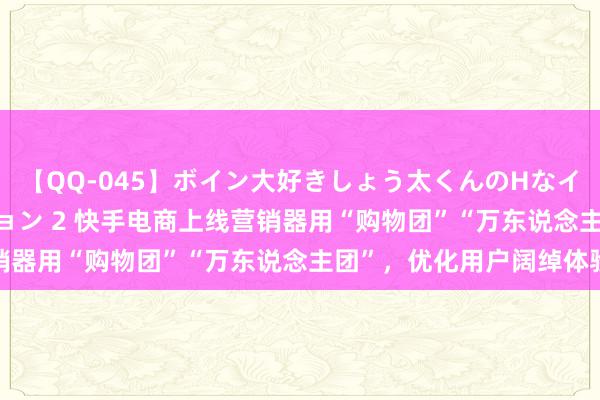 【QQ-045】ボイン大好きしょう太くんのHなイタズラ BESTセレクション 2 快手电商上线营销器用“购物团”“万东说念主团”，优化用户阔绰体验