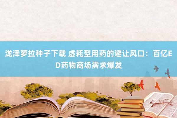 泷泽萝拉种子下载 虚耗型用药的避让风口：百亿ED药物商场需求爆发