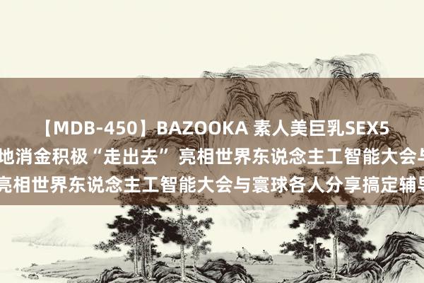 【MDB-450】BAZOOKA 素人美巨乳SEX50連発 8時間Special 立地消金积极“走出去” 亮相世界东说念主工智能大会与寰球各人分享搞定辅导