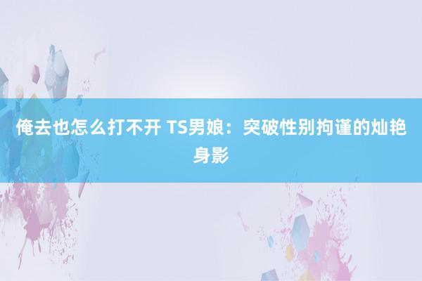 俺去也怎么打不开 TS男娘：突破性别拘谨的灿艳身影