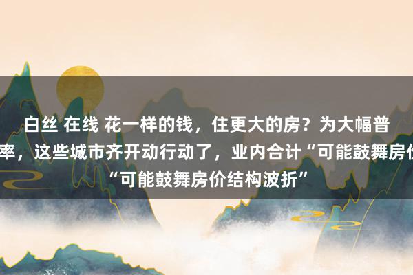 白丝 在线 花一样的钱，住更大的房？为大幅普及施行得房率，这些城市齐开动行动了，业内合计“可能鼓舞房价结构波折”