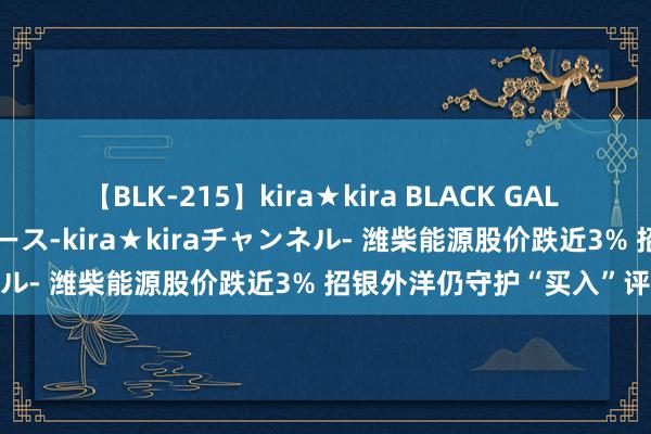 【BLK-215】kira★kira BLACK GAL 黒ギャル・EMIRIプロデュース-kira★kiraチャンネル- 潍柴能源股价跌近3% 招银外洋仍守护“买入”评级