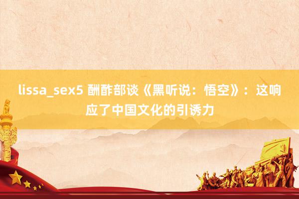 lissa_sex5 酬酢部谈《黑听说：悟空》：这响应了中国文化的引诱力