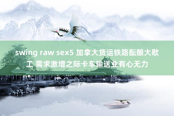 swing raw sex5 加拿大货运铁路酝酿大歇工 需求激增之际卡车输送业有心无力