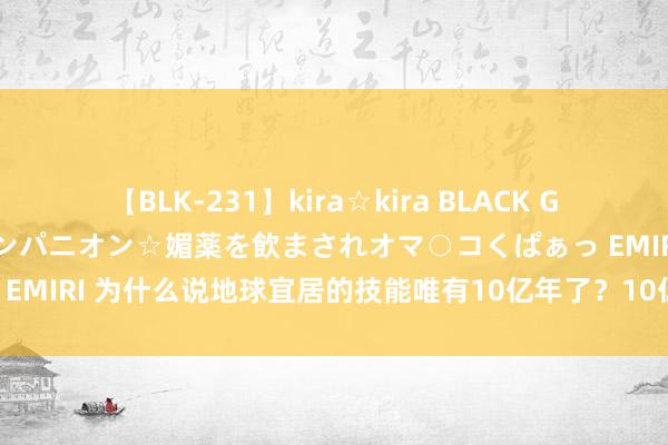 【BLK-231】kira☆kira BLACK GAL 黒ギャル中出し温泉コンパニオン☆媚薬を飲まされオマ○コくぱぁっ EMIRI 为什么说地球宜居的技能唯有10亿年了？10亿年后会发生什么？