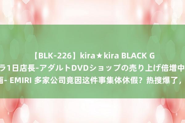 【BLK-226】kira★kira BLACK GAL 黒ギャル露出セクハラ1日店長-アダルトDVDショップの売り上げ倍増中出し計画- EMIRI 多家公司竟因这件事集体休假？热搜爆了，背后原因令东谈主出东谈主料想！