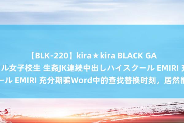 【BLK-220】kira★kira BLACK GAL 留年5年目のお姉黒ギャル女子校生 生姦JK連続中出しハイスクール EMIRI 充分期骗Word中的查找替换时刻，居然能办这样多事