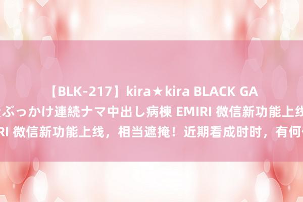 【BLK-217】kira★kira BLACK GAL黒ギャルご奉仕ナース 大量ぶっかけ連続ナマ中出し病棟 EMIRI 微信新功能上线，相当遮掩！近期看成时时，有何信号？