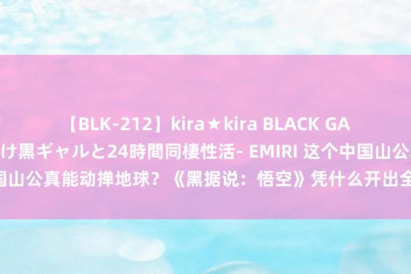 【BLK-212】kira★kira BLACK GAL レンタル痴女GAL-日焼け黒ギャルと24時間同棲性活- EMIRI 这个中国山公真能动掸地球？《黑据说：悟空》凭什么开出全新取经路｜热财经