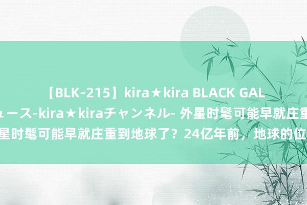 【BLK-215】kira★kira BLACK GAL 黒ギャル・EMIRIプロデュース-kira★kiraチャンネル- 外星时髦可能早就庄重到地球了？24亿年前，地球的位置就照旧判辨