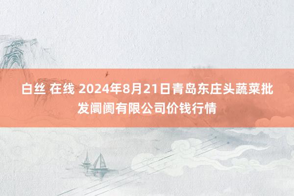 白丝 在线 2024年8月21日青岛东庄头蔬菜批发阛阓有限公司价钱行情