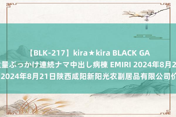 【BLK-217】kira★kira BLACK GAL黒ギャルご奉仕ナース 大量ぶっかけ連続ナマ中出し病棟 EMIRI 2024年8月21日陕西咸阳新阳光农副居品有限公司价钱行情