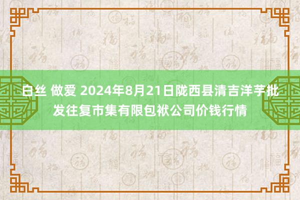 白丝 做爱 2024年8月21日陇西县清吉洋芋批发往复市集有限包袱公司价钱行情