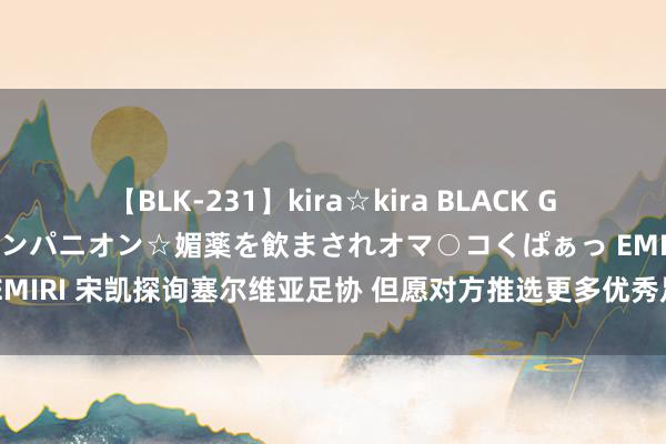 【BLK-231】kira☆kira BLACK GAL 黒ギャル中出し温泉コンパニオン☆媚薬を飲まされオマ○コくぱぁっ EMIRI 宋凯探询塞尔维亚足协 但愿对方推选更多优秀足球西宾到中国抓教