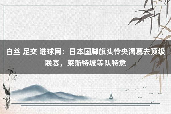 白丝 足交 进球网：日本国脚旗头怜央渴慕去顶级联赛，莱斯特城等队特意