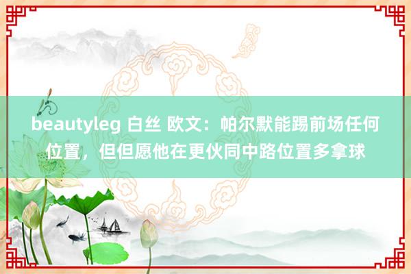 beautyleg 白丝 欧文：帕尔默能踢前场任何位置，但但愿他在更伙同中路位置多拿球