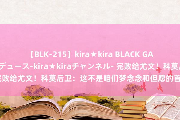 【BLK-215】kira★kira BLACK GAL 黒ギャル・EMIRIプロデュース-kira★kiraチャンネル- 完败给尤文！科莫后卫：这不是咱们梦念念和但愿的首秀，将接收训戒