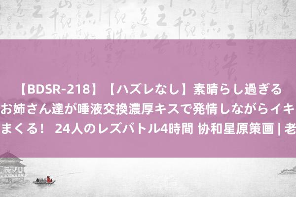 【BDSR-218】【ハズレなし】素晴らし過ぎる美女レズ。 ガチで綺麗なお姉さん達が唾液交換濃厚キスで発情しながらイキまくる！ 24人のレズバトル4時間 协和星原策画 | 老东说念主养生别犯六个错