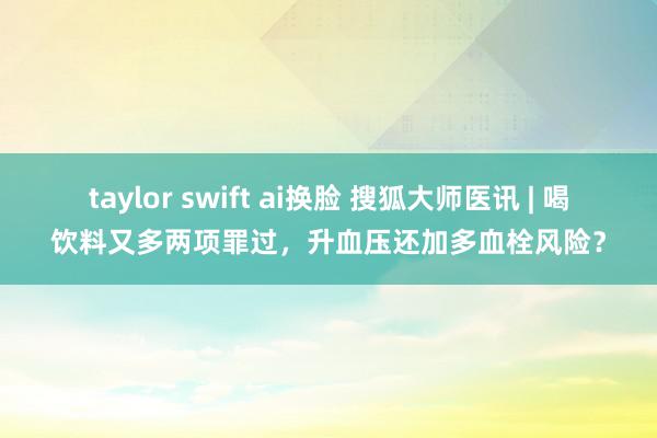 taylor swift ai换脸 搜狐大师医讯 | 喝饮料又多两项罪过，升血压还加多血栓风险？