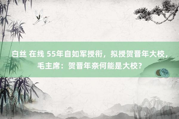 白丝 在线 55年自如军授衔，拟授贺晋年大校，毛主席：贺晋年奈何能是大校？