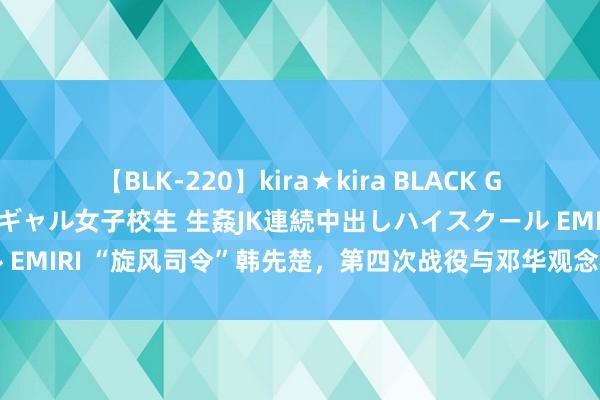 【BLK-220】kira★kira BLACK GAL 留年5年目のお姉黒ギャル女子校生 生姦JK連続中出しハイスクール EMIRI “旋风司令”韩先楚，第四次战役与邓华观念相左，临了结局如何