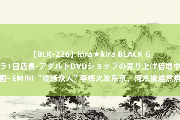 【BLK-226】kira★kira BLACK GAL 黒ギャル露出セクハラ1日店長-アダルトDVDショップの売り上げ倍増中出し計画- EMIRI “烧烤众人”李梅火攻东京，河水被遽然煮沸，无数的东说念主被烧成焦炭