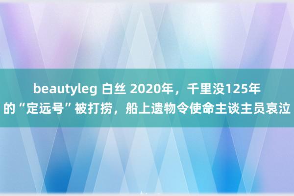 beautyleg 白丝 2020年，千里没125年的“定远号”被打捞，船上遗物令使命主谈主员哀泣