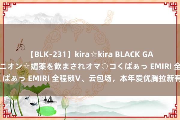 【BLK-231】kira☆kira BLACK GAL 黒ギャル中出し温泉コンパニオン☆媚薬を飲まされオマ○コくぱぁっ EMIRI 全程锁V、云包场，本年爱优腾拉新有多拼？