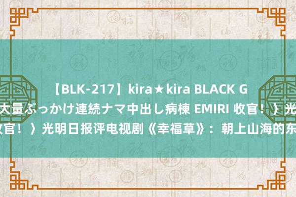 【BLK-217】kira★kira BLACK GAL黒ギャルご奉仕ナース 大量ぶっかけ連続ナマ中出し病棟 EMIRI 收官！〉光明日报评电视剧《幸福草》：朝上山海的东说念主间深情