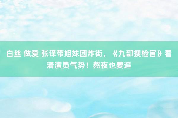 白丝 做爱 张译带姐妹团炸街，《九部搜检官》看清演员气势！熬夜也要追