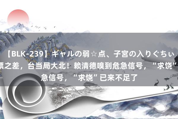 【BLK-239】ギャルの弱☆点、子宮の入りぐちぃ EMIRI 11票之差，台当局大北！赖清德嗅到危急信号，“求饶”已来不足了