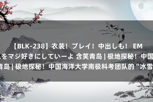 【BLK-238】衣装！プレイ！中出しも！ EMIRIのつぶやき指令で私をマジ好きにしていーよ 含笑青岛 | 极地探秘！中国海洋大学南极科考团队的“冰雪情缘”