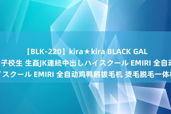 【BLK-220】kira★kira BLACK GAL 留年5年目のお姉黒ギャル女子校生 生姦JK連続中出しハイスクール EMIRI 全自动鸡鸭鹅拔毛机 烫毛脱毛一体机