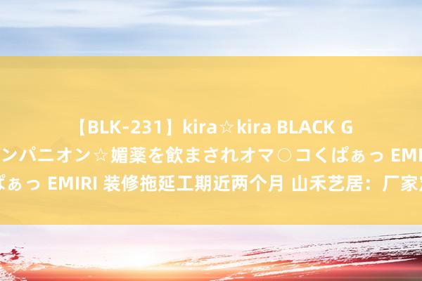 【BLK-231】kira☆kira BLACK GAL 黒ギャル中出し温泉コンパニオン☆媚薬を飲まされオマ○コくぱぁっ EMIRI 装修拖延工期近两个月 山禾艺居：厂家定制尺寸出错