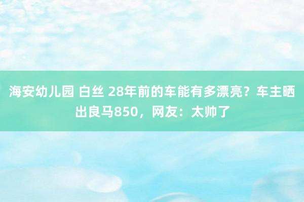 海安幼儿园 白丝 28年前的车能有多漂亮？车主晒出良马850，网友：太帅了