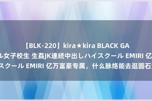 【BLK-220】kira★kira BLACK GAL 留年5年目のお姉黒ギャル女子校生 生姦JK連続中出しハイスクール EMIRI 亿万富豪专属，什么脉络能去逛圆石滩车展？