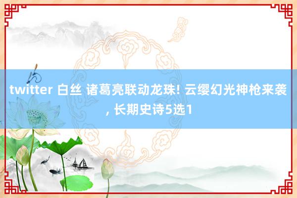 twitter 白丝 诸葛亮联动龙珠! 云缨幻光神枪来袭, 长期史诗5选1