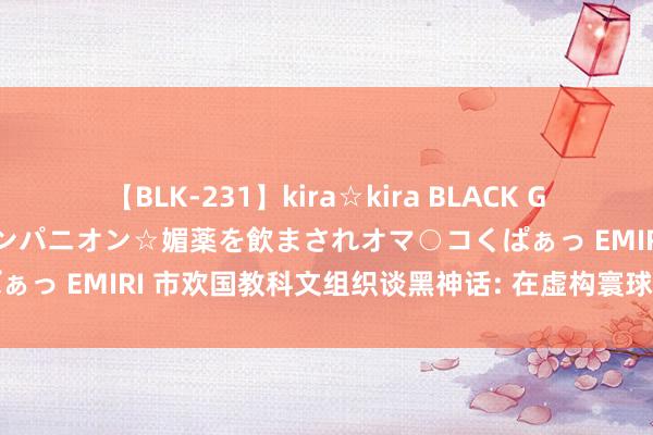 【BLK-231】kira☆kira BLACK GAL 黒ギャル中出し温泉コンパニオン☆媚薬を飲まされオマ○コくぱぁっ EMIRI 市欢国教科文组织谈黑神话: 在虚构寰球恍悟传统文化