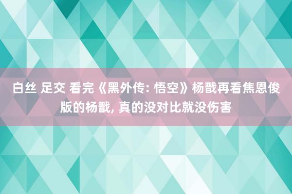 白丝 足交 看完《黑外传: 悟空》杨戬再看焦恩俊版的杨戬, 真的没对比就没伤害