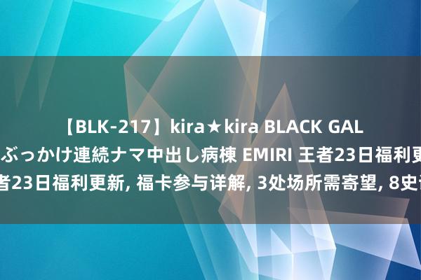 【BLK-217】kira★kira BLACK GAL黒ギャルご奉仕ナース 大量ぶっかけ連続ナマ中出し病棟 EMIRI 王者23日福利更新, 福卡参与详解, 3处场所需寄望, 8史诗值得领