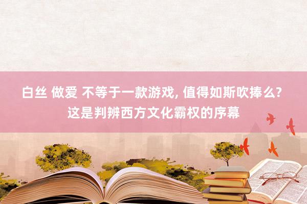 白丝 做爱 不等于一款游戏, 值得如斯吹捧么? 这是判辨西方文化霸权的序幕