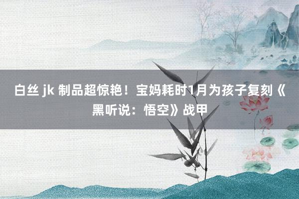 白丝 jk 制品超惊艳！宝妈耗时1月为孩子复刻《黑听说：悟空》战甲