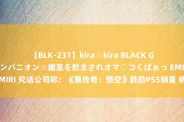 【BLK-231】kira☆kira BLACK GAL 黒ギャル中出し温泉コンパニオン☆媚薬を飲まされオマ○コくぱぁっ EMIRI 究诘公司称：《黑传奇：悟空》鼓励PS5销量 销售速率是PS4的两倍